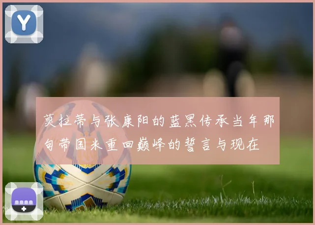 莫拉蒂与张康阳的蓝黑传承当年那句带国米重回巅峰的誓言与现在