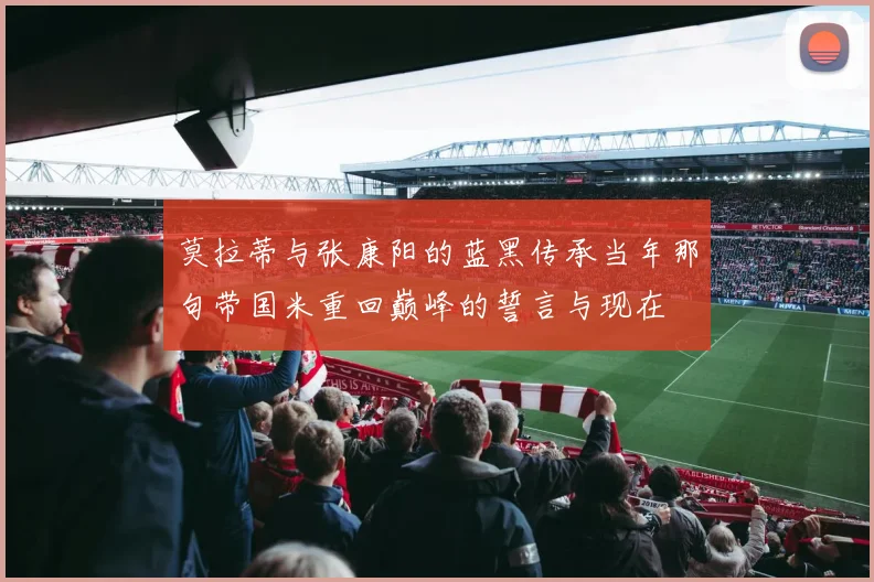 莫拉蒂与张康阳的蓝黑传承当年那句带国米重回巅峰的誓言与现在
