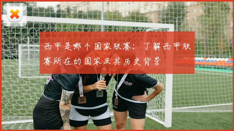 西甲是哪个国家联赛：了解西甲联赛所在的国家及其历史背景