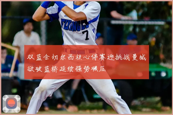 双蓝会切尔西核心停赛迎挑战曼城欲破蓝桥延续强势碾压