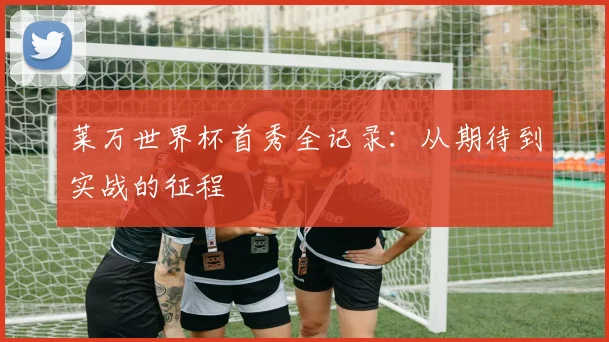 莱万世界杯首秀全记录：从期待到实战的征程